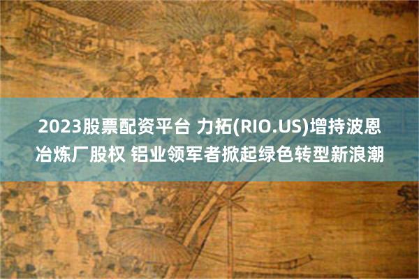 2023股票配资平台 力拓(RIO.US)增持波恩冶炼厂股权 铝业领军者掀起绿色转型新浪潮