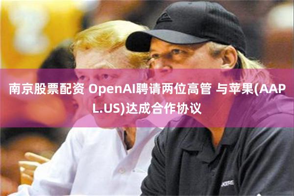 南京股票配资 OpenAI聘请两位高管 与苹果(AAPL.US)达成合作协议