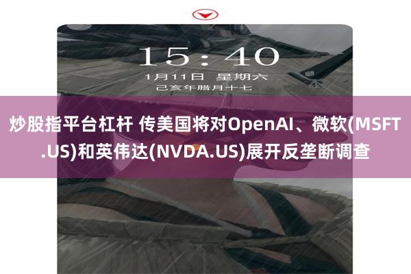 炒股指平台杠杆 传美国将对OpenAI、微软(MSFT.US)和英伟达(NVDA.US)展开反垄断调查