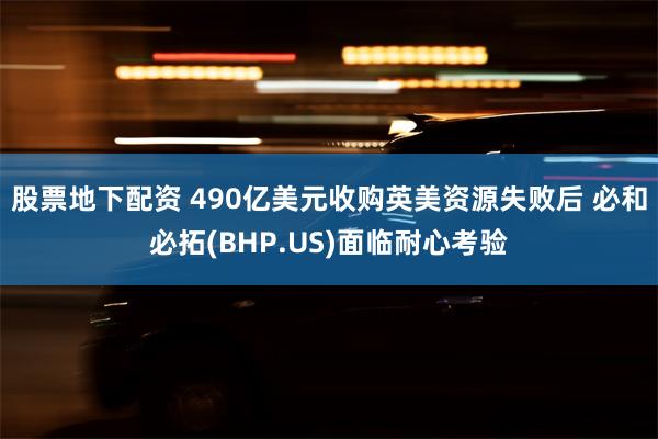 股票地下配资 490亿美元收购英美资源失败后 必和必拓(BHP.US)面临耐心考验