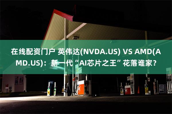 在线配资门户 英伟达(NVDA.US) VS AMD(AMD.US)：新一代“AI芯片之王”花落谁家？