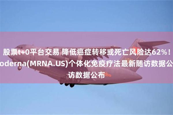 股票t+0平台交易 降低癌症转移或死亡风险达62%！Moderna(MRNA.US)个体化免疫疗法最