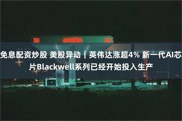 免息配资炒股 美股异动｜英伟达涨超4% 新一代AI芯片Blackwell系列已经开始投入生产