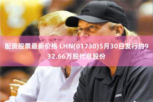 配资股票最新价格 LHN(01730)5月30日发行约932.66万股代息股份