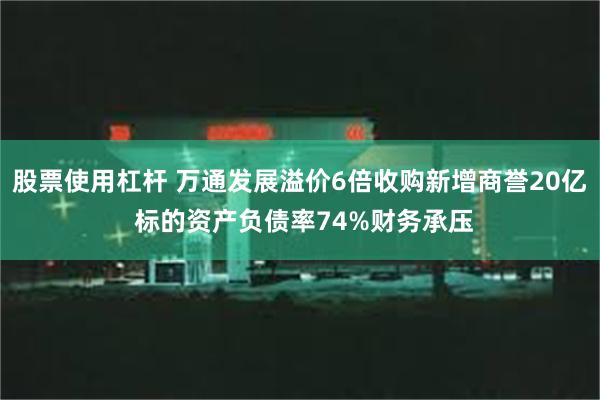 股票使用杠杆 万通发展溢价6倍收购新增商誉20亿 标的资产负债率74%财务承压