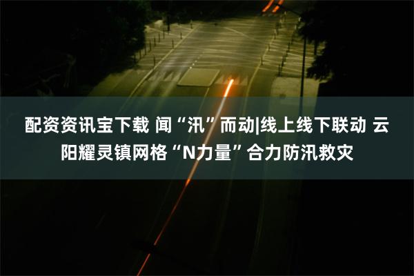 配资资讯宝下载 闻“汛”而动|线上线下联动 云阳耀灵镇网格“N力量”合力防汛救灾