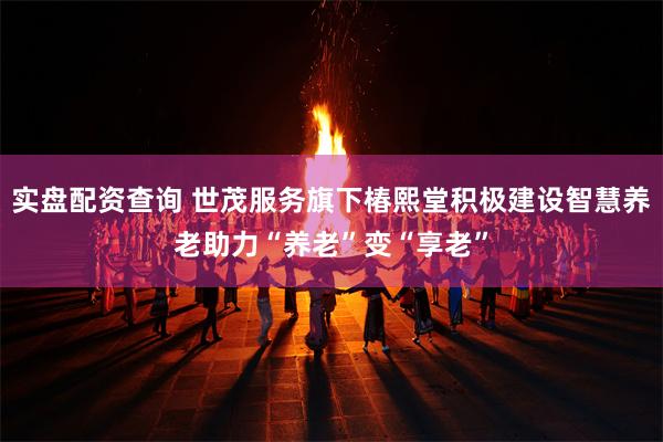 实盘配资查询 世茂服务旗下椿熙堂积极建设智慧养老助力“养老”变“享老”