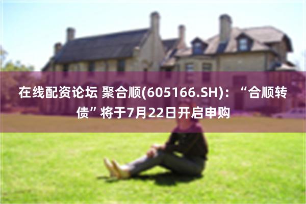 在线配资论坛 聚合顺(605166.SH)：“合顺转债”将于7月22日开启申购