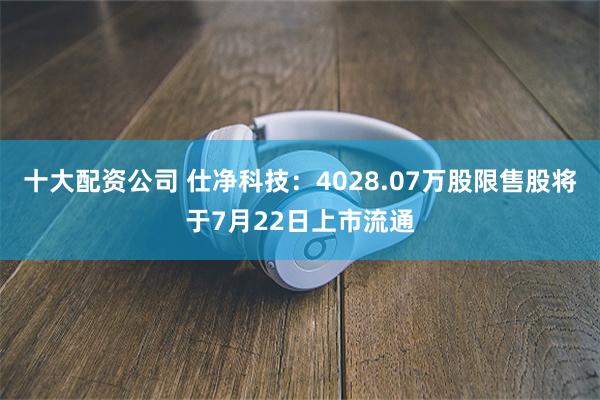 十大配资公司 仕净科技：4028.07万股限售股将于7月22日上市流通