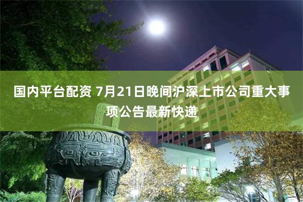 国内平台配资 7月21日晚间沪深上市公司重大事项公告最新快递