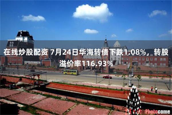 在线炒股配资 7月24日华海转债下跌1.08%，转股溢价率116.93%