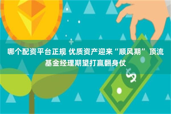 哪个配资平台正规 优质资产迎来“顺风期” 顶流基金经理期望打赢翻身仗