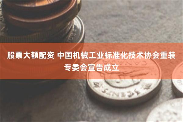 股票大额配资 中国机械工业标准化技术协会重装专委会宣告成立