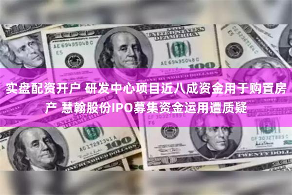 实盘配资开户 研发中心项目近八成资金用于购置房产 慧翰股份IPO募集资金运用遭质疑