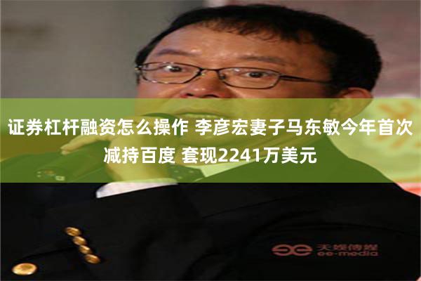 证券杠杆融资怎么操作 李彦宏妻子马东敏今年首次减持百度 套现2241万美元