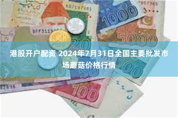 港股开户配资 2024年7月31日全国主要批发市场蘑菇价格行情