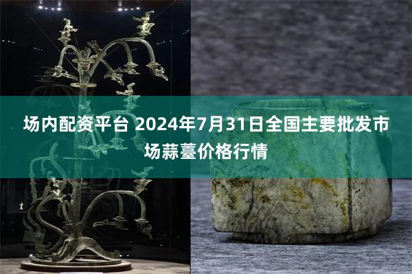 场内配资平台 2024年7月31日全国主要批发市场蒜薹价格行情