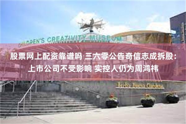 股票网上配资靠谱吗 三六零公告奇信志成拆股：上市公司不受影响 实控人仍为周鸿祎