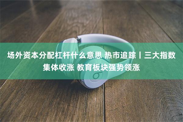 场外资本分配杠杆什么意思 热市追踪丨三大指数集体收涨 教育板块强势领涨