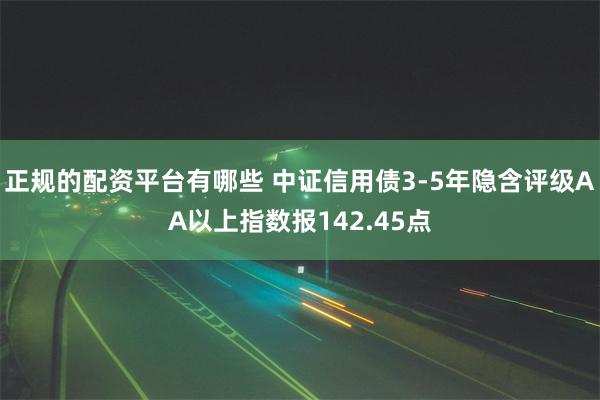 正规的配资平台有哪些 中证信用债3-5年隐含评级AA以上指数报142.45点