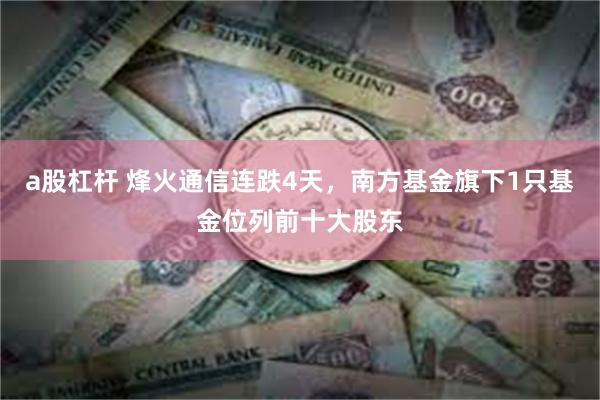 a股杠杆 烽火通信连跌4天，南方基金旗下1只基金位列前十大股东