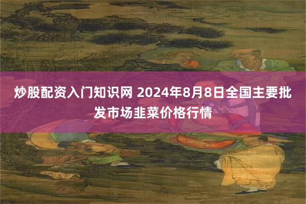 炒股配资入门知识网 2024年8月8日全国主要批发市场韭菜价格行情