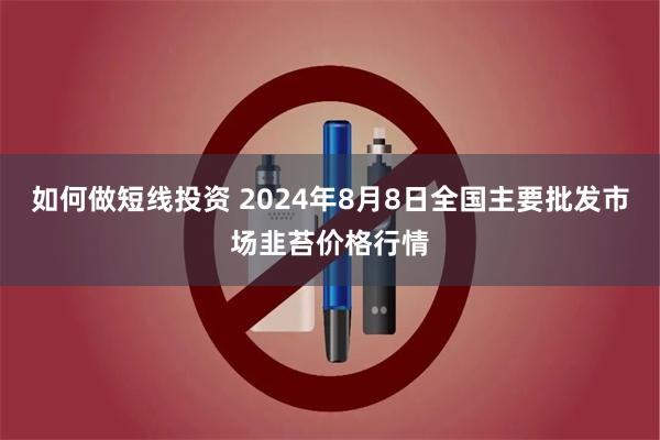 如何做短线投资 2024年8月8日全国主要批发市场韭苔价格行情