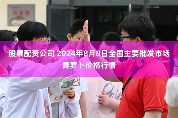 股票配资公司 2024年8月8日全国主要批发市场青萝卜价格行情