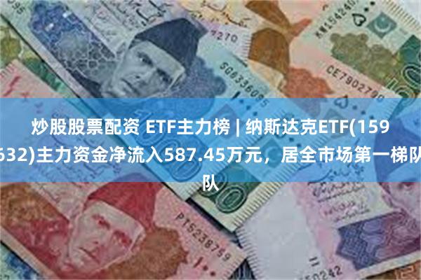 炒股股票配资 ETF主力榜 | 纳斯达克ETF(159632)主力资金净流入587.45万元，居全市场第一梯队