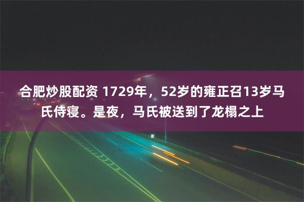 合肥炒股配资 1729年，52岁的雍正召13岁马氏侍寝。是夜，马氏被送到了龙榻之上