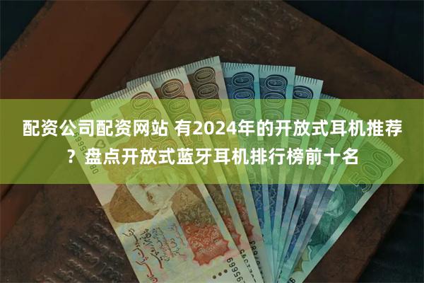 配资公司配资网站 有2024年的开放式耳机推荐？盘点开放式蓝牙耳机排行榜前十名