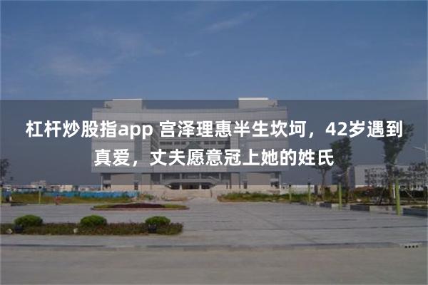 杠杆炒股指app 宫泽理惠半生坎坷，42岁遇到真爱，丈夫愿意冠上她的姓氏