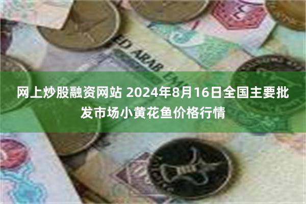 网上炒股融资网站 2024年8月16日全国主要批发市场小黄花鱼价格行情