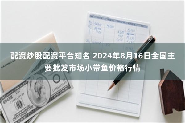 配资炒股配资平台知名 2024年8月16日全国主要批发市场小带鱼价格行情