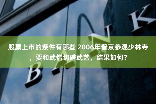 股票上市的条件有哪些 2006年普京参观少林寺，要和武僧切磋武艺，结果如何？