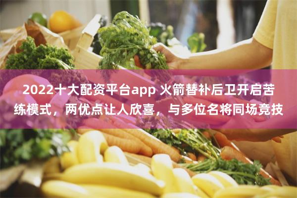 2022十大配资平台app 火箭替补后卫开启苦练模式，两优点让人欣喜，与多位名将同场竞技