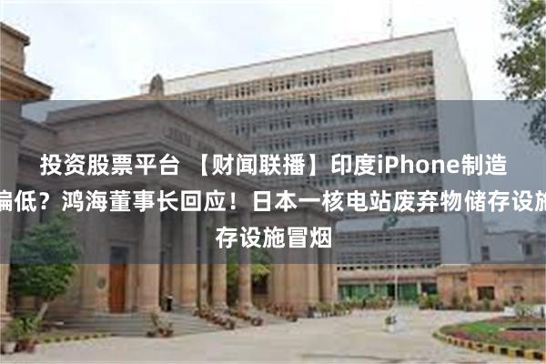 投资股票平台 【财闻联播】印度iPhone制造良率偏低？鸿海董事长回应！日本一核电站废弃物储存设施冒烟