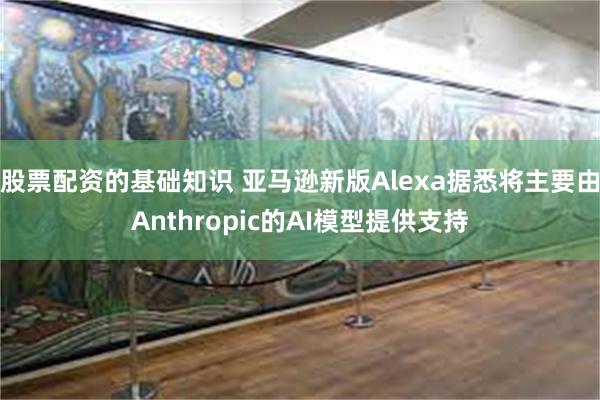 股票配资的基础知识 亚马逊新版Alexa据悉将主要由Anthropic的AI模型提供支持