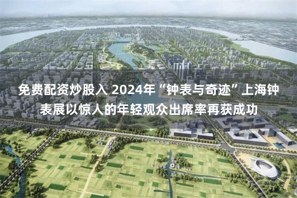 免费配资炒股入 2024年“钟表与奇迹”上海钟表展以惊人的年轻观众出席率再获成功