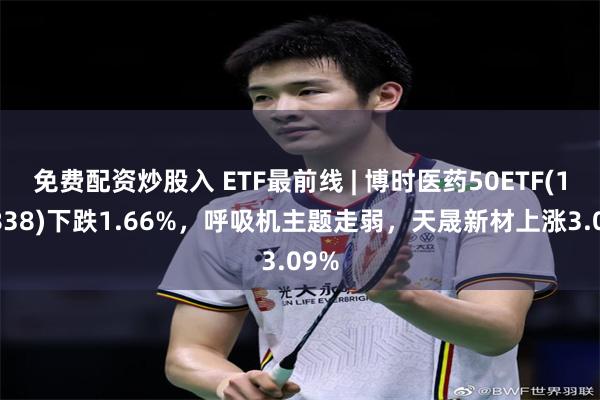 免费配资炒股入 ETF最前线 | 博时医药50ETF(159838)下跌1.66%，呼吸机主题走弱，