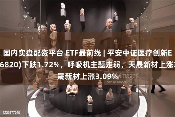 国内实盘配资平台 ETF最前线 | 平安中证医疗创新ETF(516820)下跌1.72%，呼吸机主题走弱，天晟新材上涨3.09%