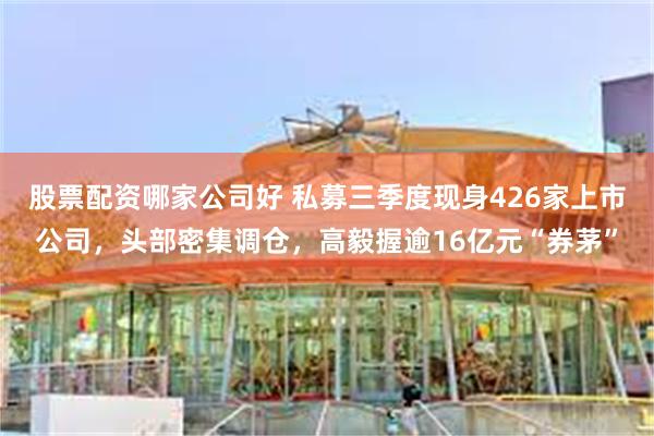 股票配资哪家公司好 私募三季度现身426家上市公司，头部密集调仓，高毅握逾16亿元“券茅”