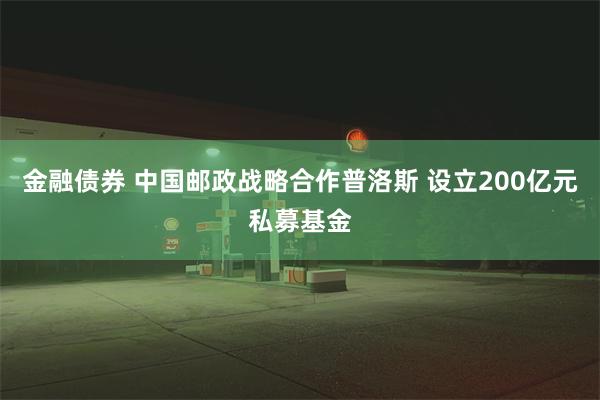 金融债券 中国邮政战略合作普洛斯 设立200亿元私募基金