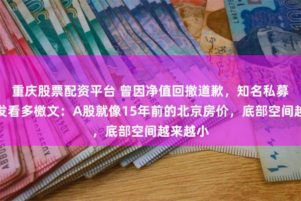 重庆股票配资平台 曾因净值回撤道歉，知名私募老总再发看多檄文：A股就像15年前的北京房价，底部空间越