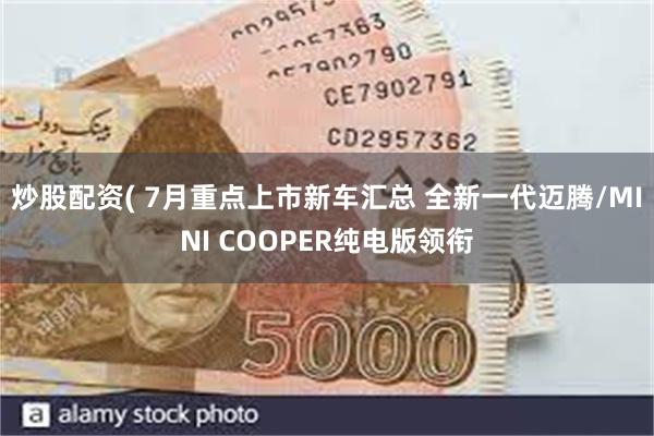 炒股配资( 7月重点上市新车汇总 全新一代迈腾/MINI COOPER纯电版领衔