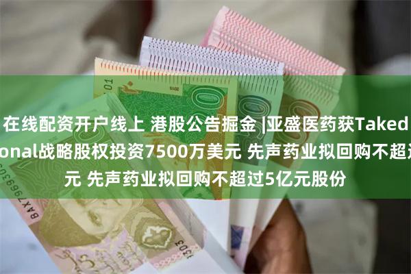 在线配资开户线上 港股公告掘金 |亚盛医药获Takeda International战略股权投资7500万美元 先声药业拟回购不超过5亿元股份