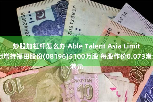 炒股加杠杆怎么办 Able Talent Asia Limited增持福田股份(08196)5100万股 每股作价0.073港元