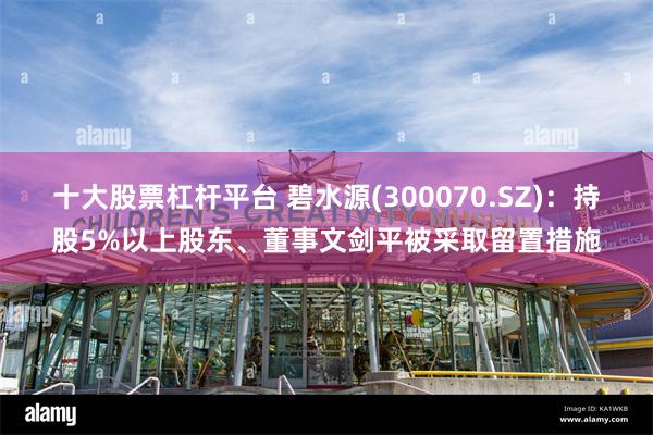 十大股票杠杆平台 碧水源(300070.SZ)：持股5%以上股东、董事文剑平被采取留置措施