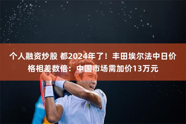 个人融资炒股 都2024年了！丰田埃尔法中日价格相差数倍：中国市场需加价13万元