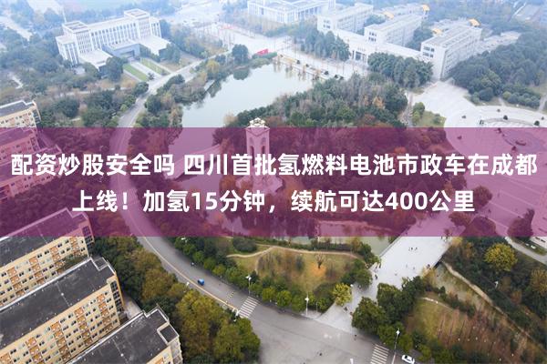 配资炒股安全吗 四川首批氢燃料电池市政车在成都上线！加氢15分钟，续航可达400公里